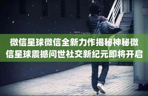 微信星球微信全新力作揭秘神秘微信星球震撼问世社交新纪元即将开启