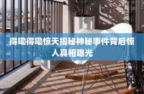 得嘞得嘞惊天揭秘神秘事件背后惊人真相曝光