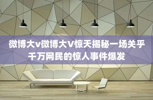 微博大v微博大V惊天揭秘一场关乎千万网民的惊人事件爆发