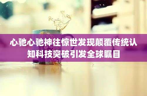 心驰心驰神往惊世发现颠覆传统认知科技突破引发全球瞩目