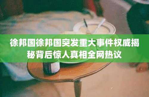 徐邦国徐邦国突发重大事件权威揭秘背后惊人真相全网热议