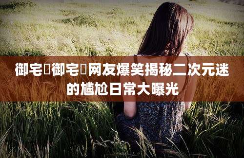 御宅囧御宅囧网友爆笑揭秘二次元迷的尴尬日常大曝光