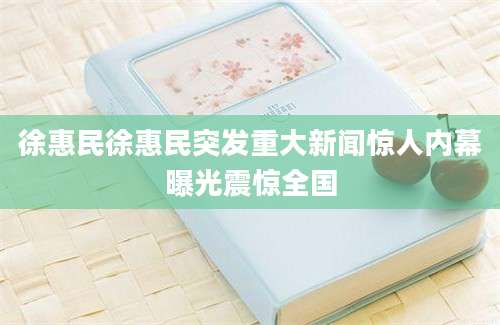 徐惠民徐惠民突发重大新闻惊人内幕曝光震惊全国