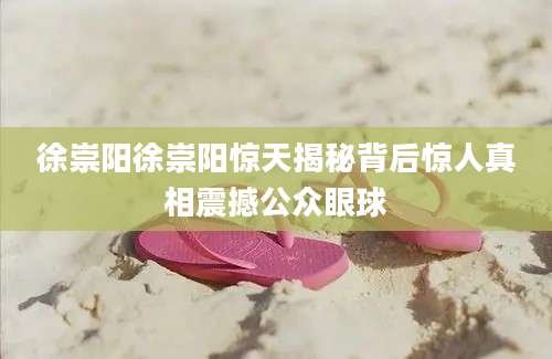 徐崇阳徐崇阳惊天揭秘背后惊人真相震撼公众眼球