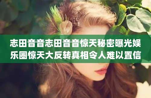 志田音音志田音音惊天秘密曝光娱乐圈惊天大反转真相令人难以置信