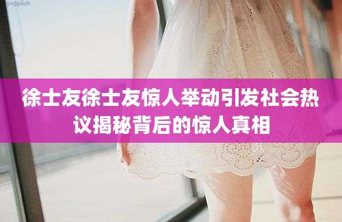 徐士友徐士友惊人举动引发社会热议揭秘背后的惊人真相