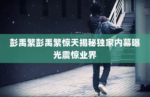 彭禹繁彭禹繁惊天揭秘独家内幕曝光震惊业界
