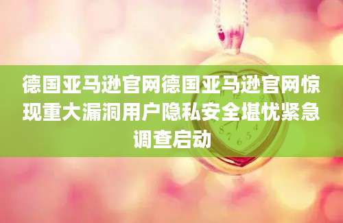 德国亚马逊官网德国亚马逊官网惊现重大漏洞用户隐私安全堪忧紧急调查启动