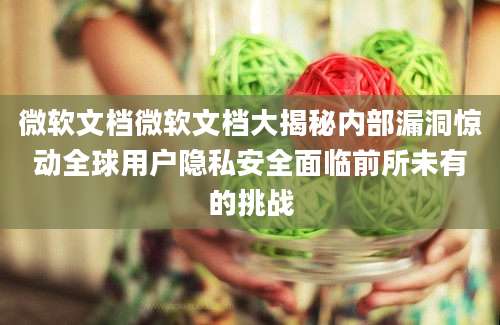 微软文档微软文档大揭秘内部漏洞惊动全球用户隐私安全面临前所未有的挑战