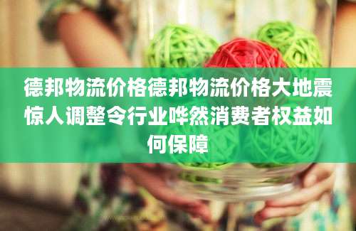 德邦物流价格德邦物流价格大地震惊人调整令行业哗然消费者权益如何保障