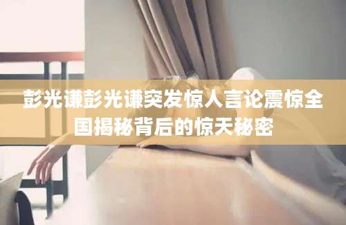 彭光谦彭光谦突发惊人言论震惊全国揭秘背后的惊天秘密