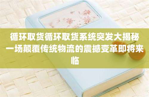 循环取货循环取货系统突发大揭秘一场颠覆传统物流的震撼变革即将来临