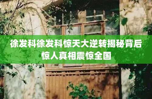 徐发科徐发科惊天大逆转揭秘背后惊人真相震惊全国