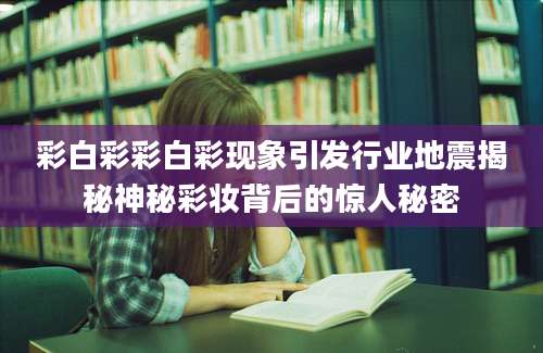 彩白彩彩白彩现象引发行业地震揭秘神秘彩妆背后的惊人秘密