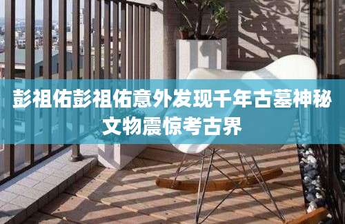 彭祖佑彭祖佑意外发现千年古墓神秘文物震惊考古界