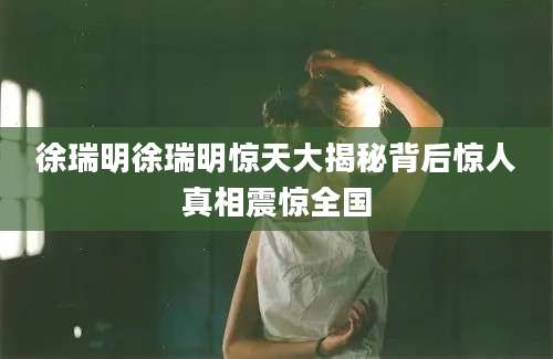 徐瑞明徐瑞明惊天大揭秘背后惊人真相震惊全国