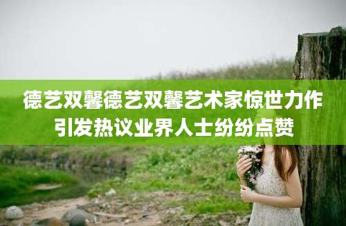 德艺双馨德艺双馨艺术家惊世力作引发热议业界人士纷纷点赞