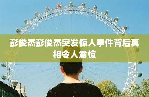彭俊杰彭俊杰突发惊人事件背后真相令人震惊