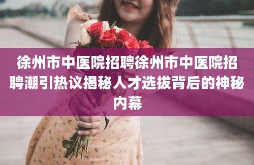 徐州市中医院招聘徐州市中医院招聘潮引热议揭秘人才选拔背后的神秘内幕