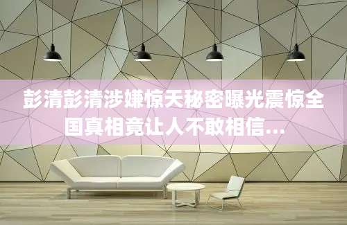 彭清彭清涉嫌惊天秘密曝光震惊全国真相竟让人不敢相信...