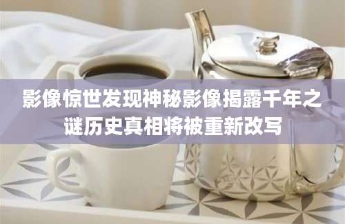 影像惊世发现神秘影像揭露千年之谜历史真相将被重新改写