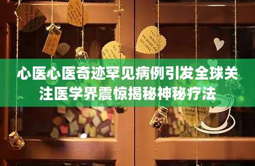 心医心医奇迹罕见病例引发全球关注医学界震惊揭秘神秘疗法