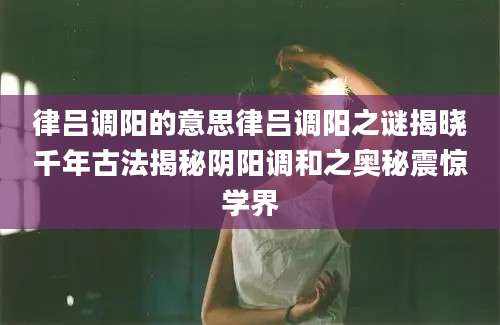 律吕调阳的意思律吕调阳之谜揭晓千年古法揭秘阴阳调和之奥秘震惊学界