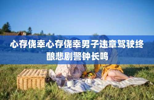 心存侥幸心存侥幸男子违章驾驶终酿悲剧警钟长鸣