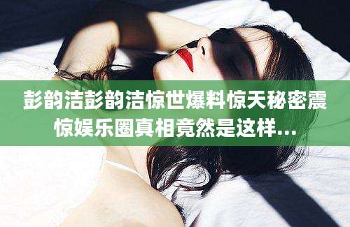 彭韵洁彭韵洁惊世爆料惊天秘密震惊娱乐圈真相竟然是这样...