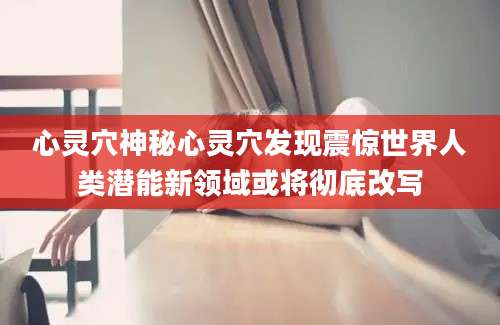 心灵穴神秘心灵穴发现震惊世界人类潜能新领域或将彻底改写