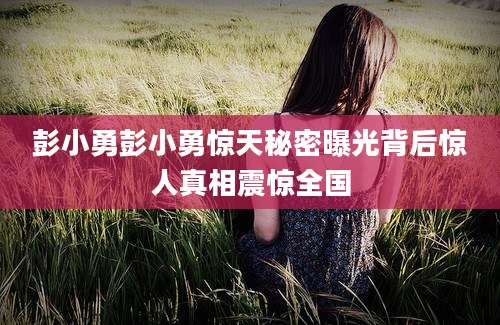 彭小勇彭小勇惊天秘密曝光背后惊人真相震惊全国