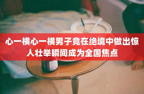 心一横心一横男子竟在绝境中做出惊人壮举瞬间成为全国焦点