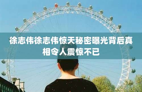 徐志伟徐志伟惊天秘密曝光背后真相令人震惊不已