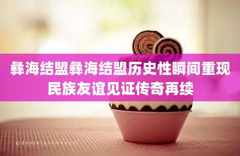 彝海结盟彝海结盟历史性瞬间重现民族友谊见证传奇再续