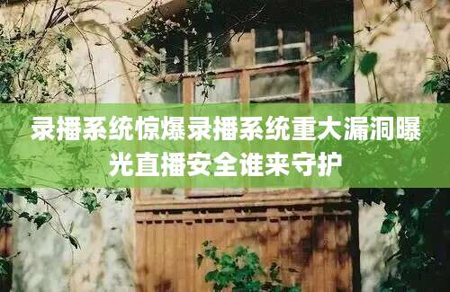 录播系统惊爆录播系统重大漏洞曝光直播安全谁来守护