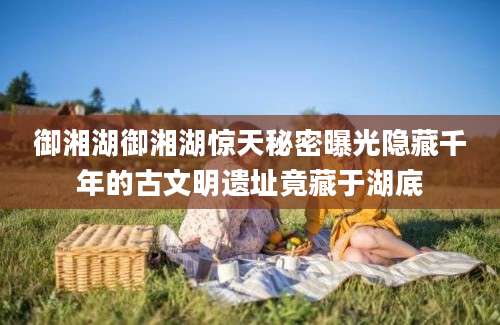 御湘湖御湘湖惊天秘密曝光隐藏千年的古文明遗址竟藏于湖底