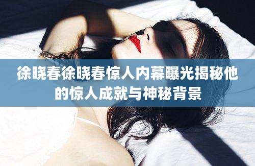 徐晓春徐晓春惊人内幕曝光揭秘他的惊人成就与神秘背景