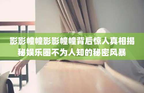 影影幢幢影影幢幢背后惊人真相揭秘娱乐圈不为人知的秘密风暴