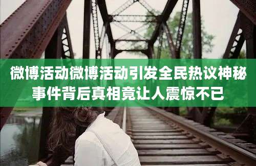 微博活动微博活动引发全民热议神秘事件背后真相竟让人震惊不已