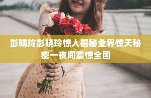 彭晓玲彭晓玲惊人揭秘业界惊天秘密一夜间震惊全国