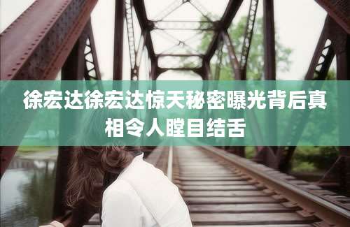 徐宏达徐宏达惊天秘密曝光背后真相令人瞠目结舌
