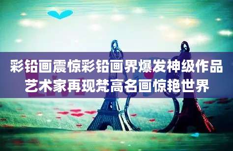彩铅画震惊彩铅画界爆发神级作品艺术家再现梵高名画惊艳世界