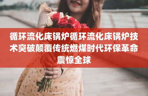 循环流化床锅炉循环流化床锅炉技术突破颠覆传统燃煤时代环保革命震惊全球