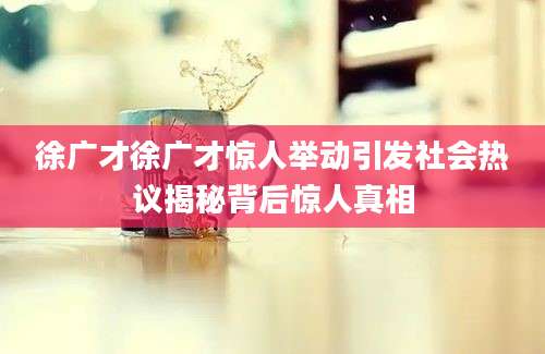 徐广才徐广才惊人举动引发社会热议揭秘背后惊人真相