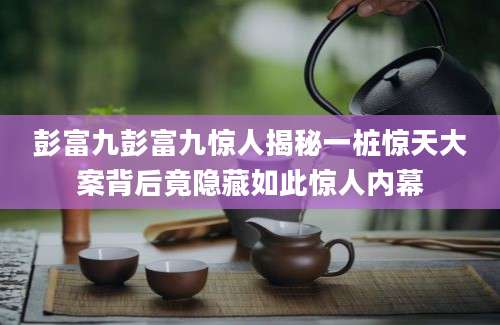 彭富九彭富九惊人揭秘一桩惊天大案背后竟隐藏如此惊人内幕
