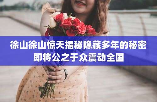 徐山徐山惊天揭秘隐藏多年的秘密即将公之于众震动全国