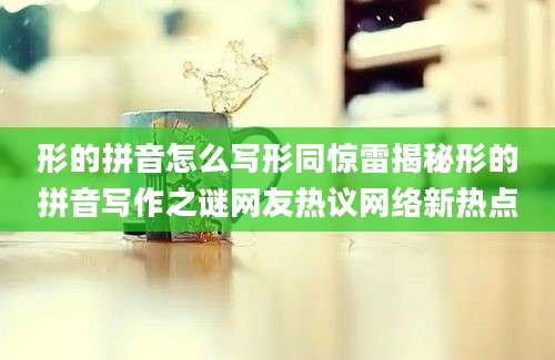 形的拼音怎么写形同惊雷揭秘形的拼音写作之谜网友热议网络新热点
