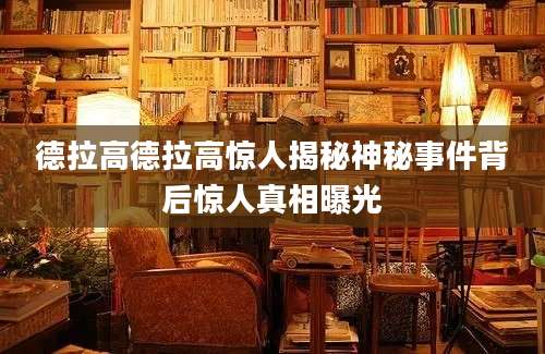 德拉高德拉高惊人揭秘神秘事件背后惊人真相曝光