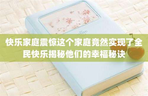 快乐家庭震惊这个家庭竟然实现了全民快乐揭秘他们的幸福秘诀