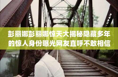 彭丽娜彭丽娜惊天大揭秘隐藏多年的惊人身份曝光网友直呼不敢相信